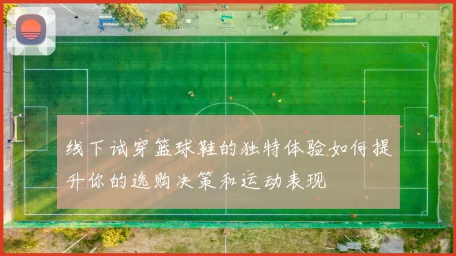 线下试穿篮球鞋的独特体验如何提升你的选购决策和运动表现