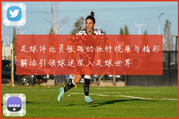 足球评论员张路的独特视角与精彩解读引领球迷深入足球世界