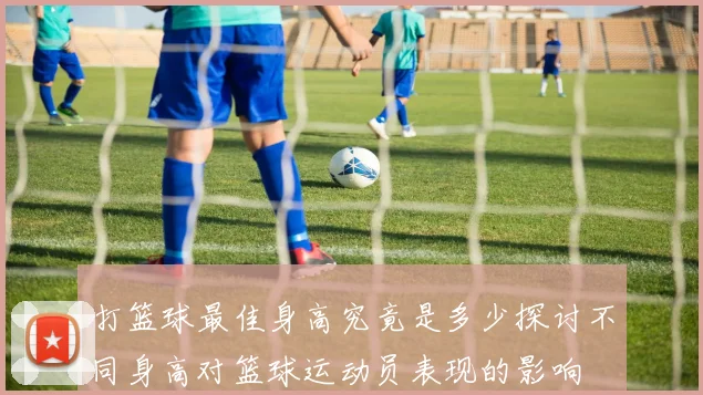 打篮球最佳身高究竟是多少探讨不同身高对篮球运动员表现的影响