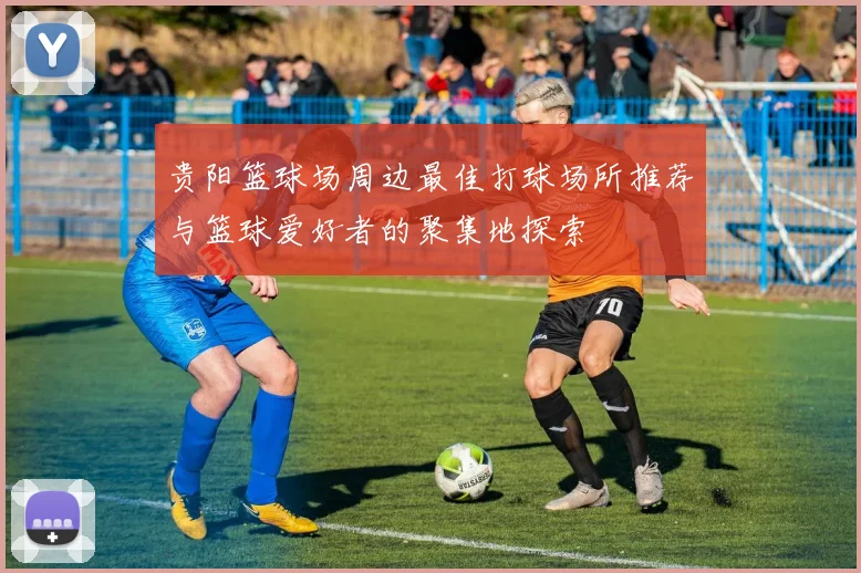 贵阳篮球场周边最佳打球场所推荐与篮球爱好者的聚集地探索