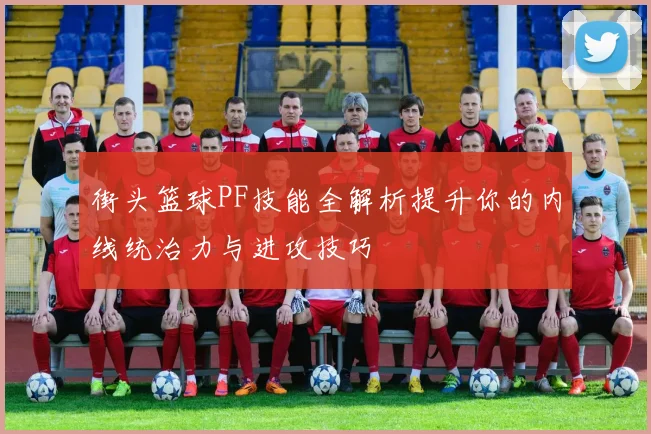 街头篮球PF技能全解析提升你的内线统治力与进攻技巧