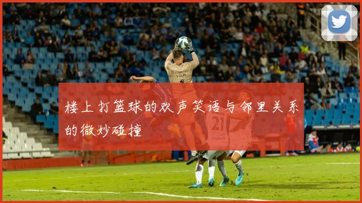 楼上打篮球的欢声笑语与邻里关系的微妙碰撞