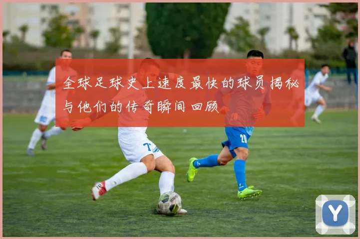 全球足球史上速度最快的球员揭秘与他们的传奇瞬间回顾
